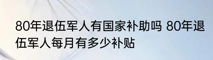 80年退伍军人有国家补助吗 80年退伍军人每月有多少补贴
