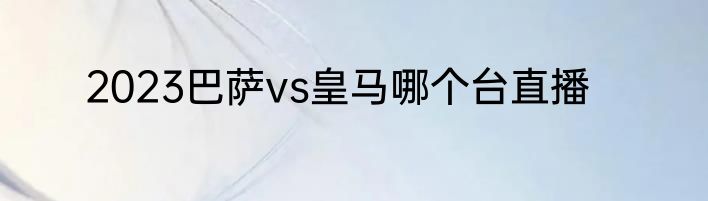 2023巴萨vs皇马哪个台直播