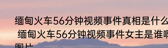 缅甸火车56分钟视频事件真相是什么  缅甸火车56分钟视频事件女主是谁啊图片