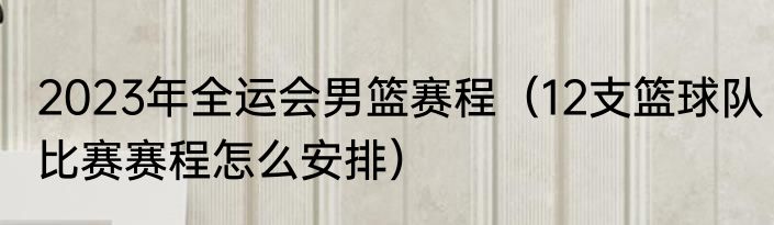 2023年全运会男篮赛程（12支篮球队比赛赛程怎么安排）