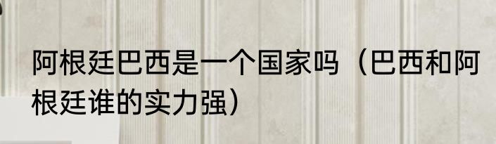 阿根廷巴西是一个国家吗（巴西和阿根廷谁的实力强）