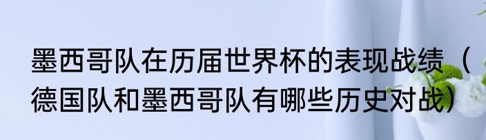 墨西哥队在历届世界杯的表现战绩（德国队和墨西哥队有哪些历史对战）