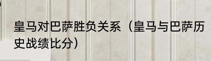 皇马对巴萨胜负关系（皇马与巴萨历史战绩比分）