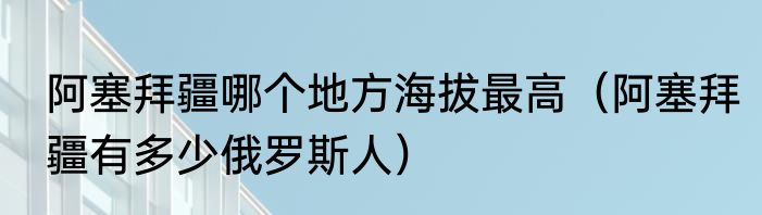 阿塞拜疆哪个地方海拔最高（阿塞拜疆有多少俄罗斯人）