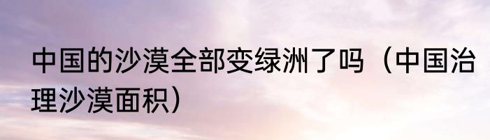 中国的沙漠全部变绿洲了吗（中国治理沙漠面积）