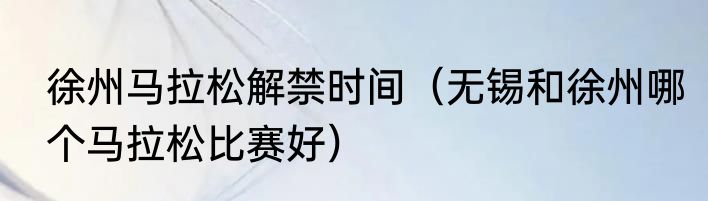 徐州马拉松解禁时间（无锡和徐州哪个马拉松比赛好）