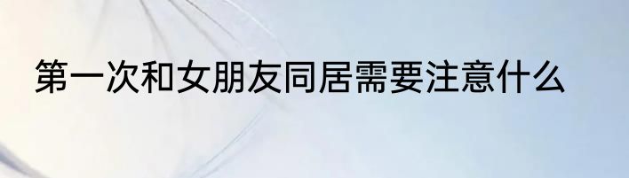 第一次和女朋友同居需要注意什么