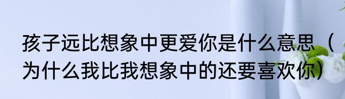 孩子远比想象中更爱你是什么意思（为什么我比我想象中的还要喜欢你）