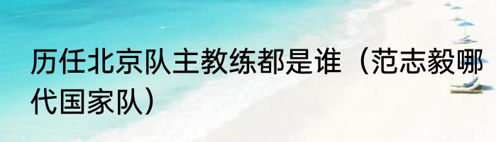 历任北京队主教练都是谁（范志毅哪代国家队）