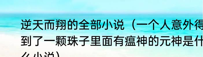 逆天而翔的全部小说（一个人意外得到了一颗珠子里面有瘟神的元神是什么小说）