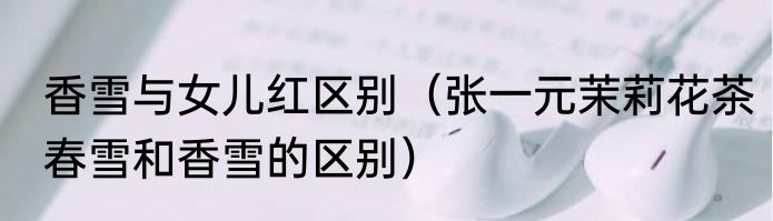 香雪与女儿红区别（张一元茉莉花茶春雪和香雪的区别）