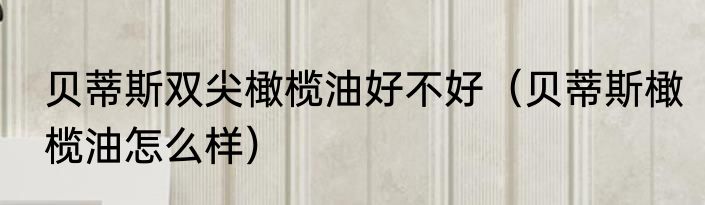 贝蒂斯双尖橄榄油好不好（贝蒂斯橄榄油怎么样）