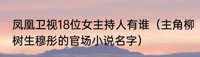 凤凰卫视18位女主持人有谁（主角柳树生穆彤的官场小说名字）