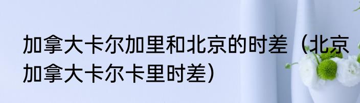 加拿大卡尔加里和北京的时差（北京加拿大卡尔卡里时差）