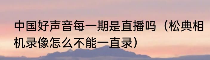 中国好声音每一期是直播吗（松典相机录像怎么不能一直录）