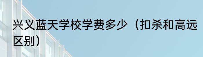 兴义蓝天学校学费多少（扣杀和高远区别）
