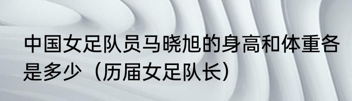 中国女足队员马晓旭的身高和体重各是多少（历届女足队长）