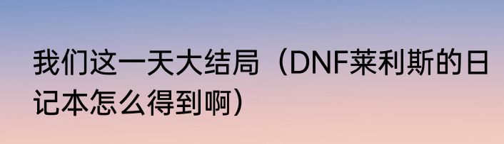 我们这一天大结局（DNF莱利斯的日记本怎么得到啊）