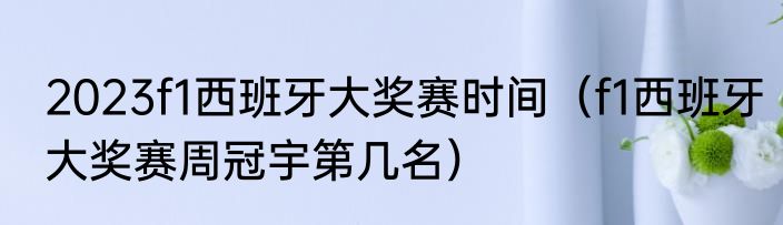 2023f1西班牙大奖赛时间（f1西班牙大奖赛周冠宇第几名）