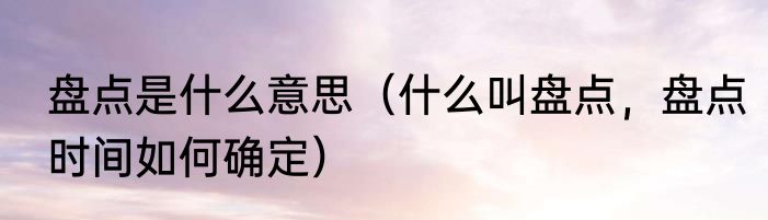 盘点是什么意思（什么叫盘点，盘点时间如何确定）