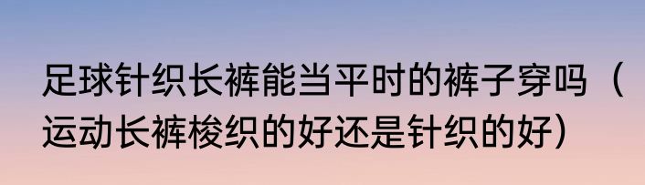 足球针织长裤能当平时的裤子穿吗（运动长裤梭织的好还是针织的好）