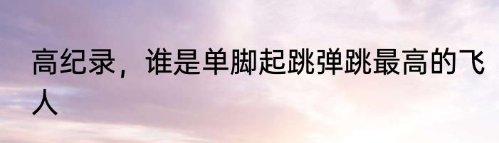 高纪录，谁是单脚起跳弹跳最高的飞人