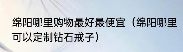 绵阳哪里购物最好最便宜（绵阳哪里可以定制钻石戒子）
