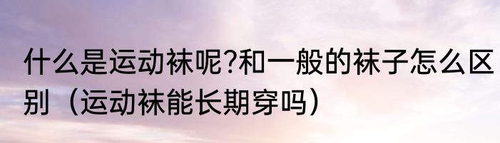 什么是运动袜呢?和一般的袜子怎么区别（运动袜能长期穿吗）