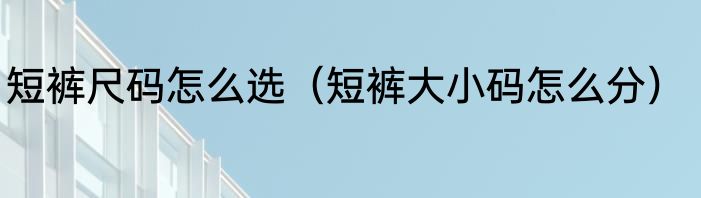 短裤尺码怎么选（短裤大小码怎么分）
