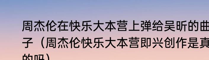 周杰伦在快乐大本营上弹给吴昕的曲子（周杰伦快乐大本营即兴创作是真的吗）