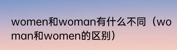 women和woman有什么不同（woman和women的区别）