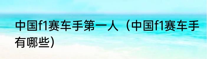 中国f1赛车手第一人（中国f1赛车手有哪些）