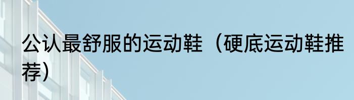 公认最舒服的运动鞋（硬底运动鞋推荐）