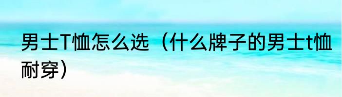 男士T恤怎么选（什么牌子的男士t恤耐穿）