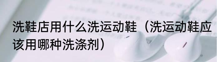 洗鞋店用什么洗运动鞋（洗运动鞋应该用哪种洗涤剂）