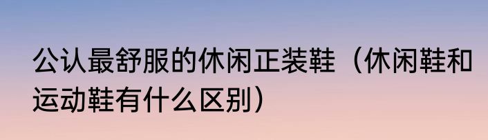 公认最舒服的休闲正装鞋（休闲鞋和运动鞋有什么区别）
