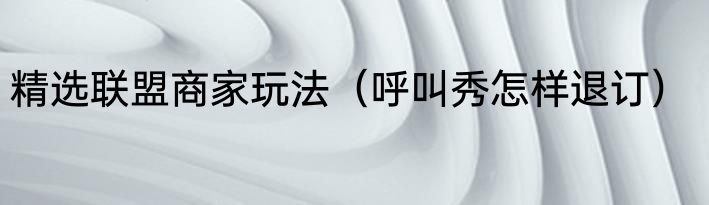 精选联盟商家玩法（呼叫秀怎样退订）