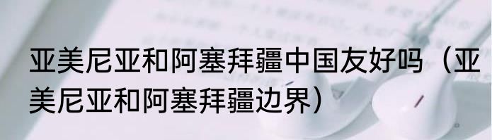亚美尼亚和阿塞拜疆中国友好吗（亚美尼亚和阿塞拜疆边界）