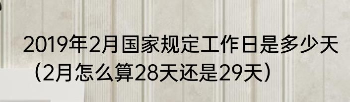 2019年2月国家规定工作日是多少天（2月怎么算28天还是29天）