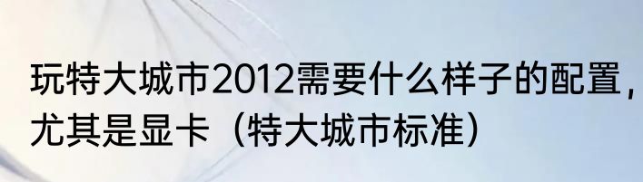 玩特大城市2012需要什么样子的配置，尤其是显卡（特大城市标准）