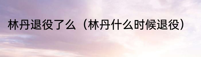 林丹退役了么（林丹什么时候退役）