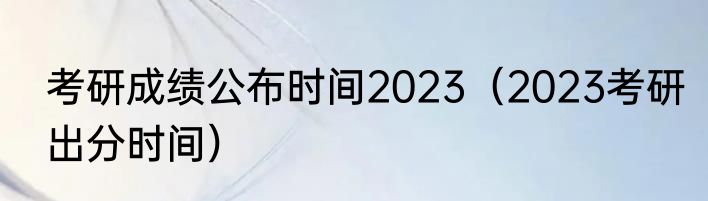 考研成绩公布时间2023（2023考研出分时间）
