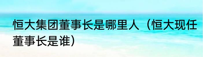 恒大集团董事长是哪里人（恒大现任董事长是谁）
