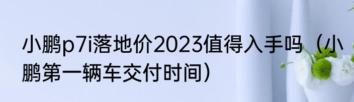小鹏p7i落地价2023值得入手吗（小鹏第一辆车交付时间）