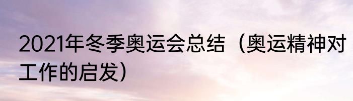 2021年冬季奥运会总结（奥运精神对工作的启发）