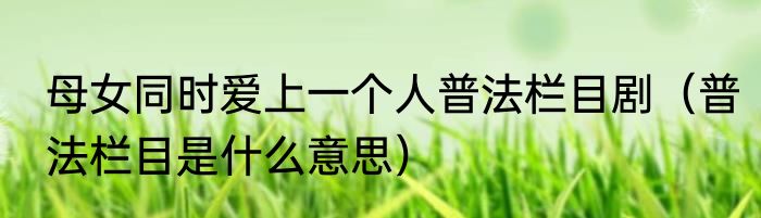 母女同时爱上一个人普法栏目剧（普法栏目是什么意思）