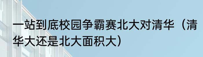 一站到底校园争霸赛北大对清华（清华大还是北大面积大）