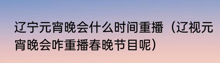 辽宁元宵晚会什么时间重播（辽视元宵晚会咋重播春晚节目呢）