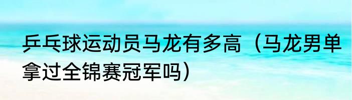 乒乓球运动员马龙有多高（马龙男单拿过全锦赛冠军吗）