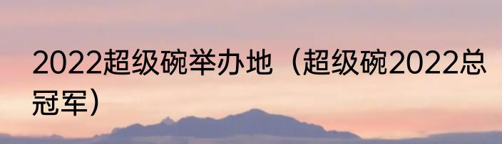 2022超级碗举办地（超级碗2022总冠军）